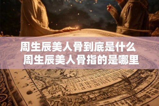 周生辰美人骨到底是什么 周生辰美人骨指的是哪里 周生辰美人骨到底是什么 周生辰美人骨指的是哪里