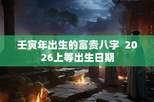壬寅年出生的富贵八字 2026上等出生日期 壬寅年出生的富贵八字 2026上等出生日期