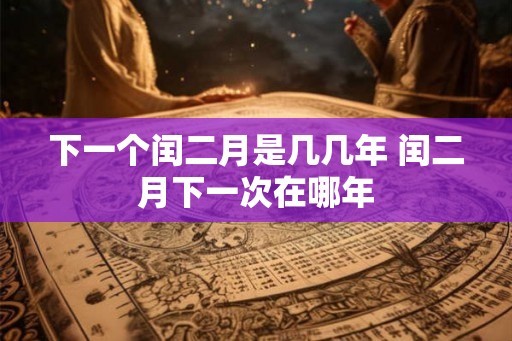 下一个闰二月是几几年 闰二月下一次在哪年 下一个闰二月是几几年 闰二月下一次在哪年
