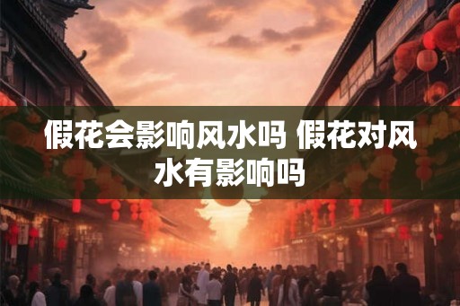 假花会影响风水吗 假花对风水有影响吗