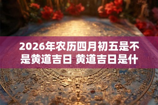 2026年农历四月初五是不是黄道吉日 黄道吉日是什么意思