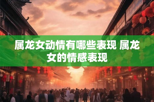 属龙女动情有哪些表现 属龙女的情感表现