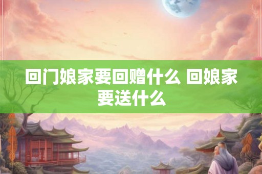 回门娘家要回赠什么 回娘家要送什么 回门娘家要回赠什么 回娘家要送什么