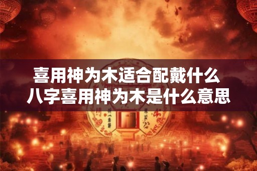 喜用神为木适合配戴什么 八字喜用神为木是什么意思 喜用神为木适合配戴什么 八字喜用神为木是什么意思