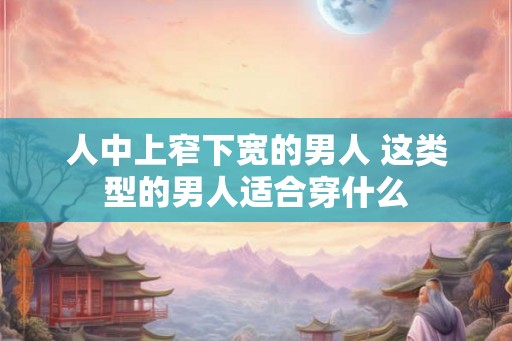 人中上窄下宽的男人 这类型的男人适合穿什么