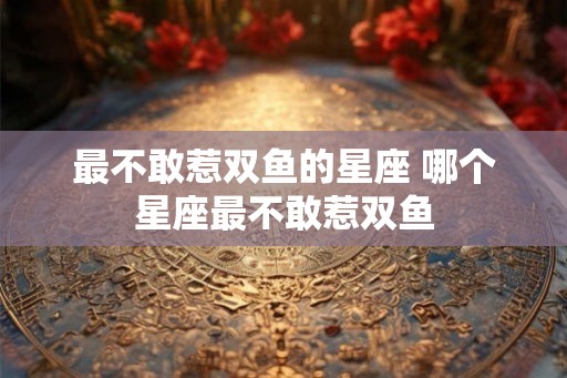 最不敢惹双鱼的星座 哪个星座最不敢惹双鱼