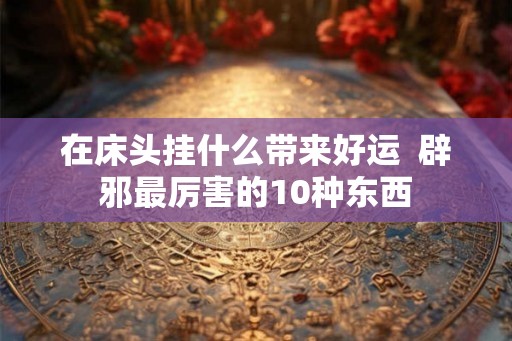 在床头挂什么带来好运  辟邪最厉害的10种东西