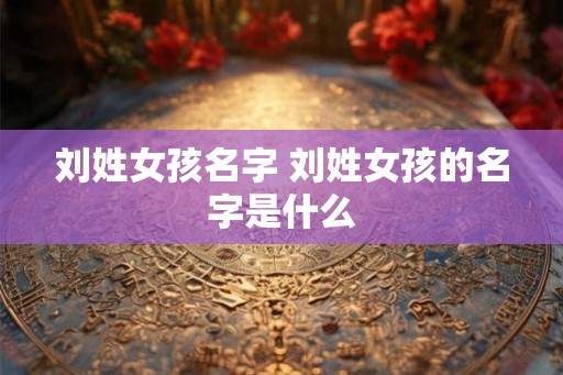 刘姓女孩名字 刘姓女孩的名字是什么