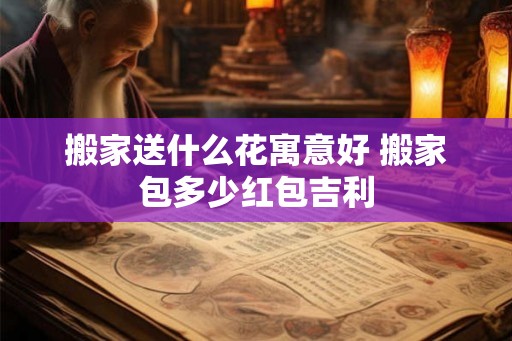 搬家送什么花寓意好 搬家包多少红包吉利 搬家送什么花寓意好 搬家包多少红包吉利