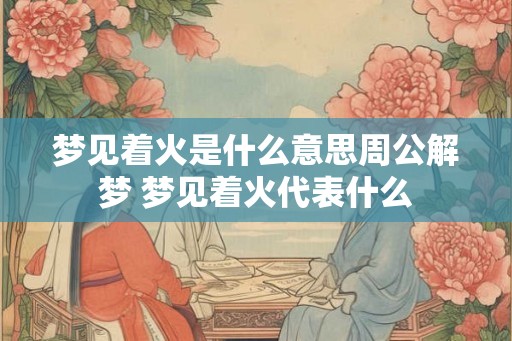 梦见着火是什么意思周公解梦 梦见着火代表什么