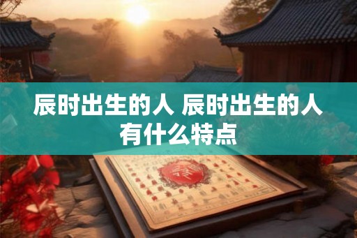 辰时出生的人 辰时出生的人有什么特点