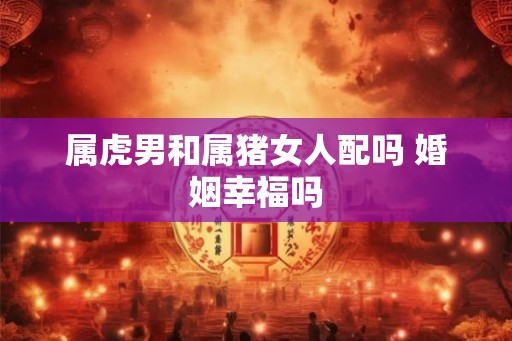 属虎男和属猪女人配吗 婚姻幸福吗 属虎男和属猪女人配吗 婚姻幸福吗