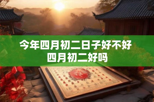 今年四月初二日子好不好 四月初二好吗 今年四月初二日子好不好 四月初二好吗