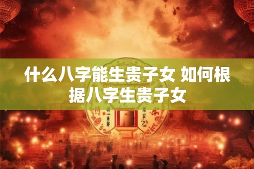 什么八字能生贵子女 如何根据八字生贵子女