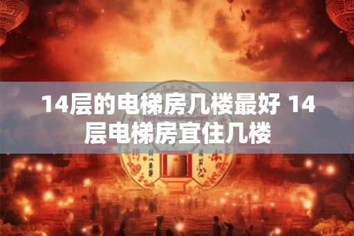 14层的电梯房几楼最好 14层电梯房宜住几楼 14层的电梯房几楼最好 14层电梯房宜住几楼
