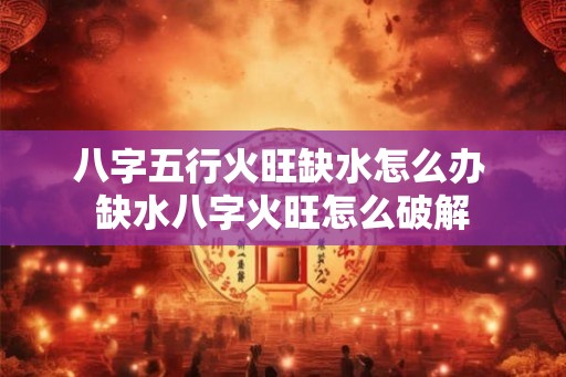 八字五行火旺缺水怎么办 缺水八字火旺怎么破解