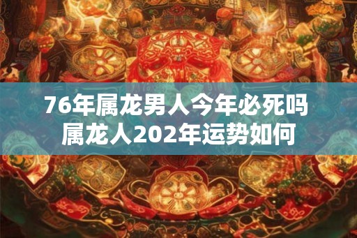 76年属龙男人今年必死吗 属龙人202年运势如何 76年属龙男人今年必死吗 属龙人202年运势如何