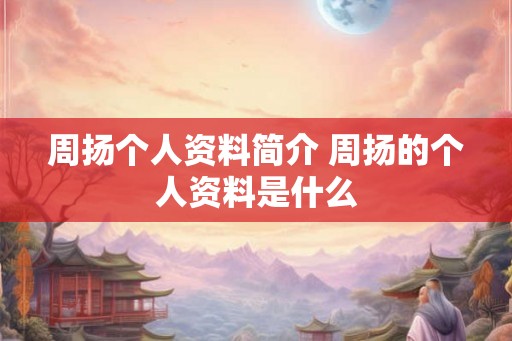 周扬个人资料简介 周扬的个人资料是什么 周扬个人资料简介 周扬的个人资料是什么