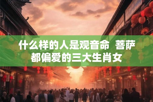 什么样的人是观音命  菩萨都偏爱的三大生肖女