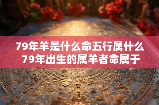 79年羊是什么命五行属什么 79年出生的属羊者命属于哪五行