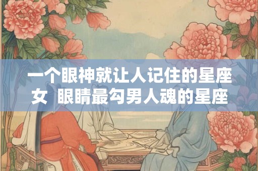 一个眼神就让人记住的星座女 眼睛最勾男人魂的星座女 一个眼神就让人记住的星座女 眼睛最勾男人魂的星座女