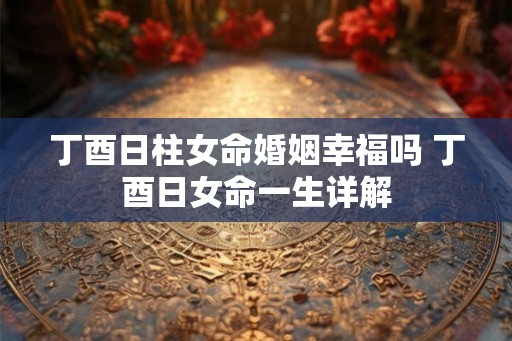 丁酉日柱女命婚姻幸福吗 丁酉日女命一生详解 丁酉日柱女命婚姻幸福吗 丁酉日女命一生详解