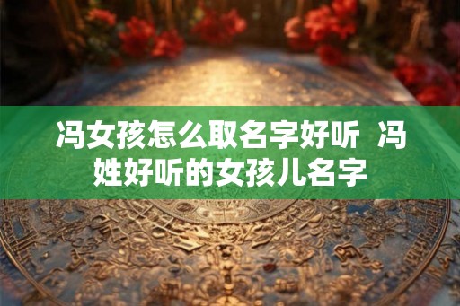 冯女孩怎么取名字好听 冯姓好听的女孩儿名字 冯女孩怎么取名字好听 冯姓好听的女孩儿名字