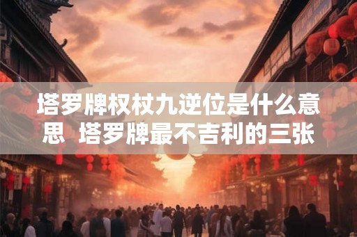 塔罗牌权杖九逆位是什么意思  塔罗牌最不吉利的三张牌