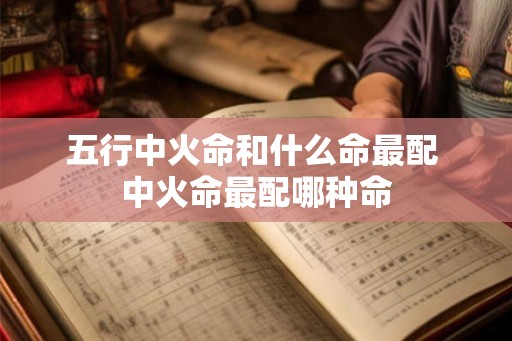 五行中火命和什么命最配 中火命最配哪种命