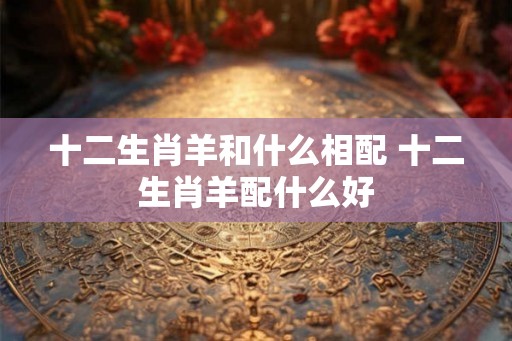 十二生肖羊和什么相配 十二生肖羊配什么好