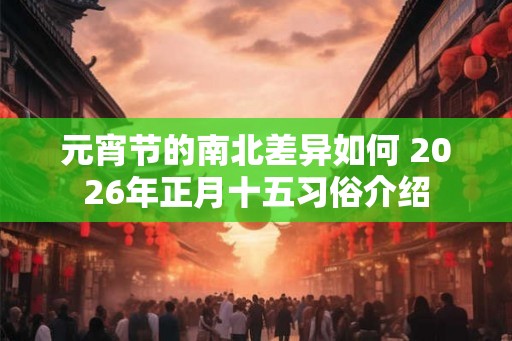 元宵节的南北差异如何 2026年正月十五习俗介绍 元宵节的南北差异如何 2026年正月十五习俗介绍