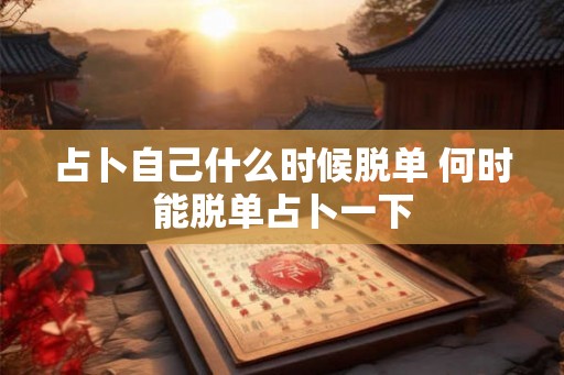 占卜自己什么时候脱单 何时能脱单占卜一下
