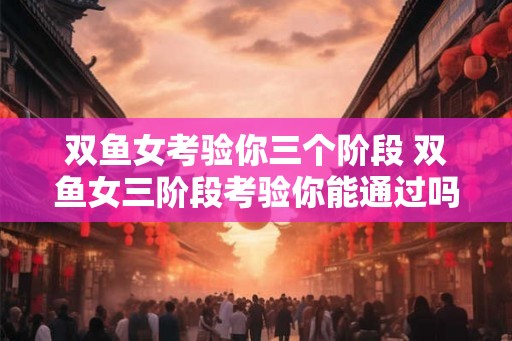 双鱼女考验你三个阶段 双鱼女三阶段考验你能通过吗