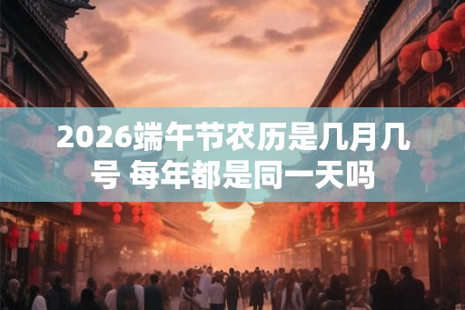 2026端午节农历是几月几号 每年都是同一天吗 2026端午节农历是几月几号 每年都是同一天吗