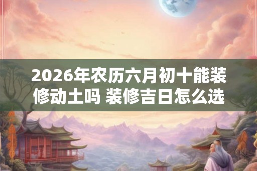 2026年农历六月初十能装修动土吗 装修吉日怎么选