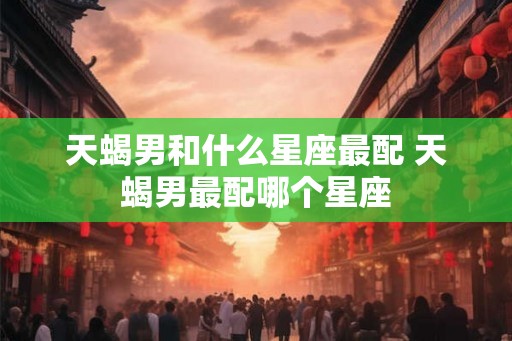 天蝎男和什么星座最配 天蝎男最配哪个星座