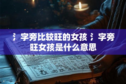 氵字旁比较旺的女孩 氵字旁旺女孩是什么意思 氵字旁比较旺的女孩 氵字旁旺女孩是什么意思