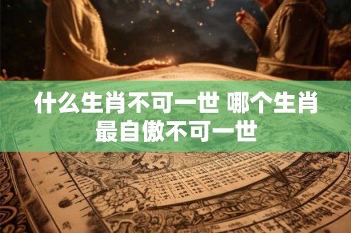 什么生肖不可一世 哪个生肖最自傲不可一世