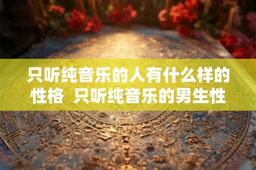 只听纯音乐的人有什么样的性格 只听纯音乐的男生性格 只听纯音乐的人有什么样的性格 只听纯音乐的男生性格