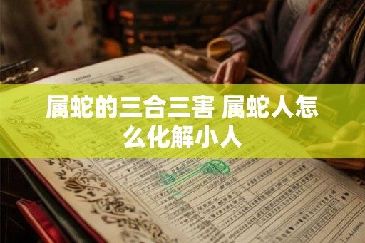 属蛇的三合三害 属蛇人怎么化解小人 属蛇的三合三害 属蛇人怎么化解小人