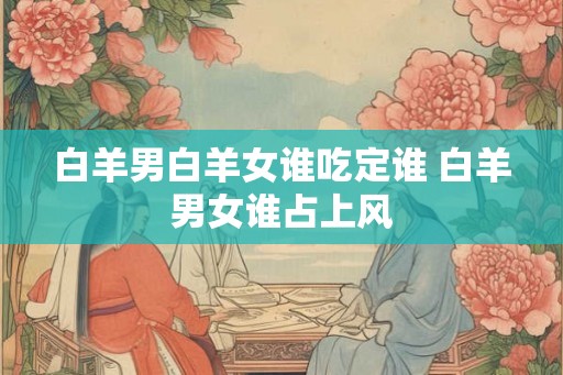 白羊男白羊女谁吃定谁 白羊男女谁占上风