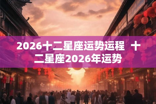 2026十二星座运势运程  十二星座2026年运势