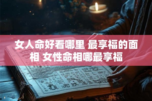 女人命好看哪里 最享福的面相 女性命相哪最享福 女人命好看哪里 最享福的面相 女性命相哪最享福