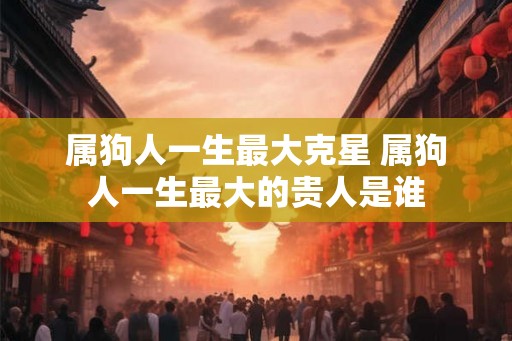 属狗人一生最大克星 属狗人一生最大的贵人是谁