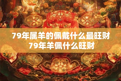 79年属羊的佩戴什么最旺财 79年羊佩什么旺财