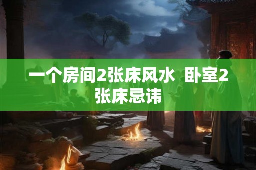 一个房间2张床风水 卧室2张床忌讳 一个房间2张床风水 卧室2张床忌讳