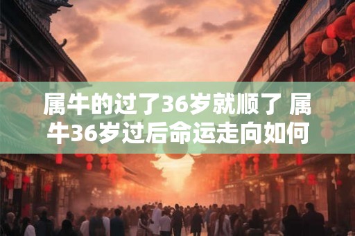 属牛的过了36岁就顺了 属牛36岁过后命运走向如何