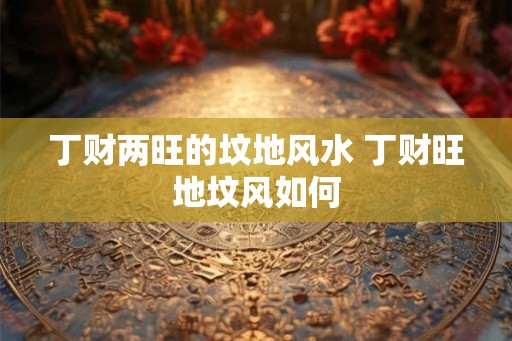 丁财两旺的坟地风水 丁财旺地坟风如何