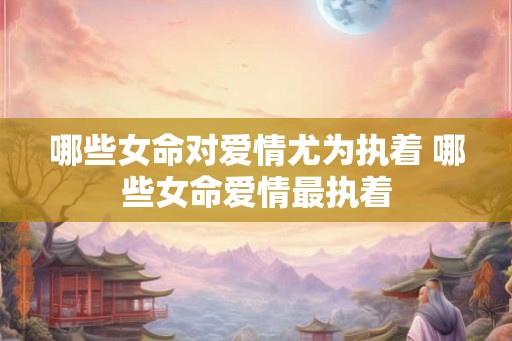 哪些女命对爱情尤为执着 哪些女命爱情最执着