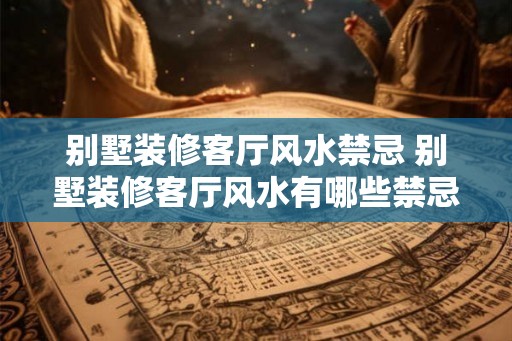 别墅装修客厅风水禁忌 别墅装修客厅风水有哪些禁忌